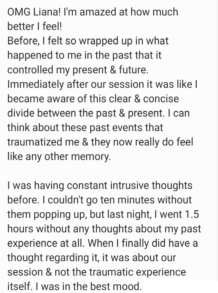 OMG Liana! I’m amazed at how much better I feel! 
Before, I felt so wrapped up in what happened to me in the past that it controlled my present & future. Immediately after our session it was like I became aware of this clear & concise divide between the past & present. I can think about these past events that traumatized me & they now really do feel like any other memory.
I was having constant intrusive thoughts before. I couldn’t go ten minutes without them popping up, but last night, I went 1.5 hours without any thoughts about my past experience at all. When I finally did have a thought regarding it, it was about our session & not the traumatic experience itself. I was in the best mood.
