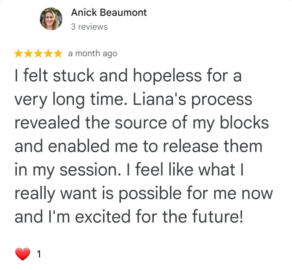 I felt stuck and hopeless for a very long time. Liana’s process revealed the source of my blocks and enabled me to release them in my session. I feel like what I really want is possible for me now and I’m excited for the future. – Anick B.
