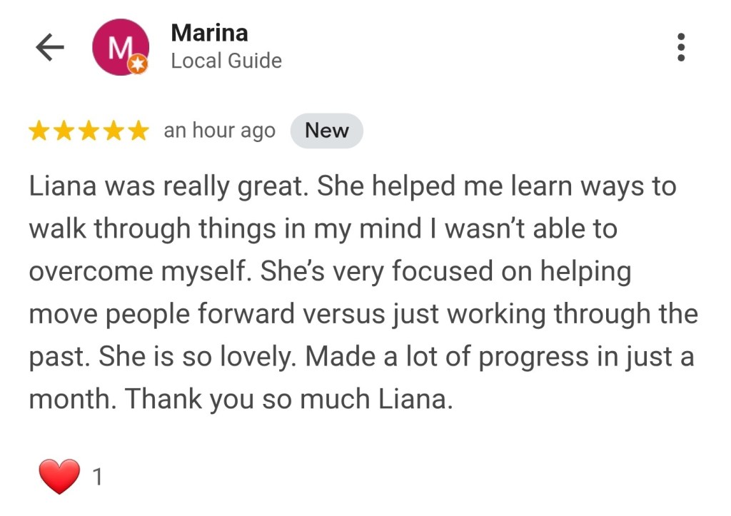 Liana was really great. She helped me learn ways to walk through things in my mind I wasn't able to overcome myself. She's very focused on helping move people forward versus just working through the past. She is so lovely. Made a lot of progress in just a month. Thank you so much Liana